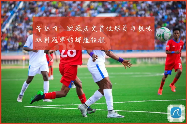 齐达内:欧冠历史首位球员与教练双料冠军的辉煌征程
