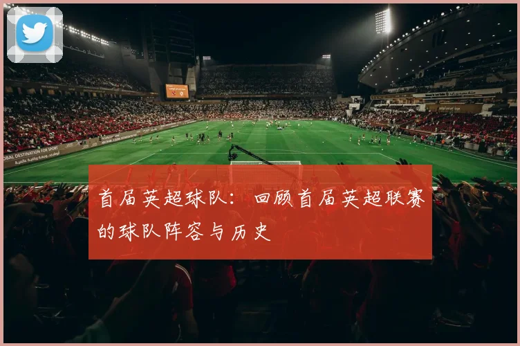 首届英超球队：回顾首届英超联赛的球队阵容与历史