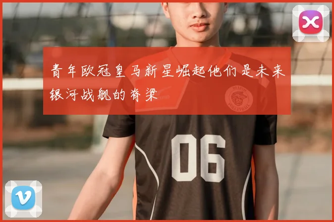 青年欧冠皇马新星崛起他们是未来银河战舰的脊梁