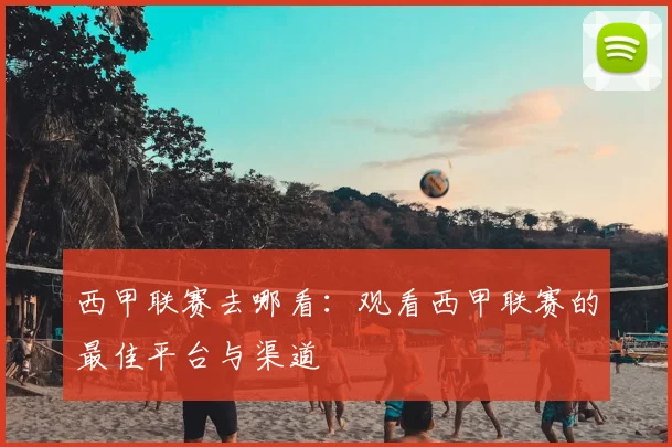 西甲联赛去哪看：观看西甲联赛的最佳平台与渠道