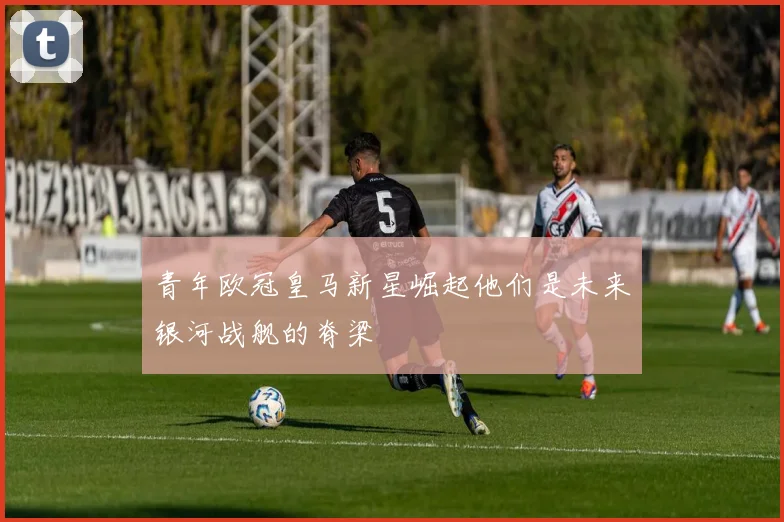 青年欧冠皇马新星崛起他们是未来银河战舰的脊梁